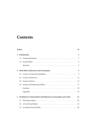 Contents
Preface iii
1 Preliminaries 1
1.1 Compound Interest . . . . . . . . . . . . . . . . . . . . . . . . . . . . . . . . . 1
1.2 Growth Rates . . . . . . . . . . . . . . . . . . . . . . . . . . . . . . . . . . . . 3
Exercises . . . . . . . . . . . . . . . . . . . . . . . . . . . . . . . . . . . . . . . 5
2 Work Effort, Production, and Consumption 9
2.1 Crusoe’s Production Possibilities . . . . . . . . . . . . . . . . . . . . . . . . . 9
2.2 Crusoe’s Preferences . . . . . . . . . . . . . . . . . . . . . . . . . . . . . . . . 11
2.3 Crusoe’s Choices . . . . . . . . . . . . . . . . . . . . . . . . . . . . . . . . . . 12
2.4 Income and Substitution Effects . . . . . . . . . . . . . . . . . . . . . . . . . . 17
Exercises . . . . . . . . . . . . . . . . . . . . . . . . . . . . . . . . . . . . . . . 18
Appendix . . . . . . . . . . . . . . . . . . . . . . . . . . . . . . . . . . . . . . 19
3 The Behavior of Households with Markets for Commodities and Credit 21
3.1 The General Setup . . . . . . . . . . . . . . . . . . . . . . . . . . . . . . . . . . 21
3.2 A Two-Period Model . . . . . . . . . . . . . . . . . . . . . . . . . . . . . . . . 23
3.3 An Inﬁnite-Period Model . . . . . . . . . . . . . . . . . . . . . . . . . . . . . . 28
 