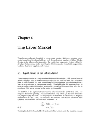 26 The Behavior of Households with Markets for Commodities and Credit
other hand, if they all want to lend, there will be an excess supply of loans. More formally,
we can write the aggregate demand for bonds as: Nb?
1 . Market clearing requires:
Nb?
1 = 0:
(3.9)
Of course, you can see that this requires that each household neither borrows nor lends,
since all households are alike.
Now we turn to a formal deﬁnition of equilibrium. In general, a competitive equilibrium is a
solution for all the variables of the economy such that: (i) all economic actors take prices as
given; (ii) subject to those prices, all economic actors behave rationally; and (iii) all markets
clear. When asked to deﬁne a competitive equilibrium for a speciﬁc economy, your task is
to translate these three conditions into the speciﬁcs of the problem.
For the economy we are considering here, there are two kinds of prices: the price of con-
sumption P and the price of borrowing R. The actors in the economy are the N households.
There are two markets that must clear. First, in the goods market, we have:
Nyt = Nc?
t ; t = 1;2:
(3.10)
Second, the bond market must clear, as given in equation (3.9) above. With all this written
down, we now turn to deﬁning a competitive equilibrium for this economy.
A competitive equilibrium in this setting is: a price of consumption P?; an interest rate R?;
and values for c?
1 , c?
2 , and b?
1 , such that:
 Taking P? and R? as given, all N households choose c?
1 , c?
2 , and b?
1 according to the
maximization problem given in equations (3.4)-(3.6);
 Given these choices of c?
t , the goods market clears in each period, as given in equa-
tion (3.10); and
 Given these choices of b?
1, the bond market clears, as given in equation (3.9).
Economists are often pedantic about all the detail in their deﬁnitions of competitive equi-
libria, but providing the detail makes it very clear how the economy operates.
We now turn to computing the competitive equilibrium, starting with the credit market.
Recall, we can write b?
1 as a function of the interest rate R, since the lending decision of
each household hinges on the interest rate. We are interested in ﬁnding the interest rate
that clears the bond market, i.e., the R? such that b?
1 (R?) = 0. We had:
b?
1 (R) = Py1
P[y2 + y1(1 + R)]
(1 +  