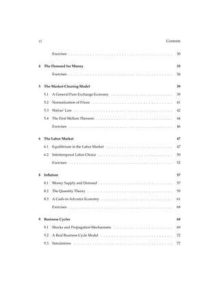 vi Contents
Exercises . . . . . . . . . . . . . . . . . . . . . . . . . . . . . . . . . . . . . . . 30
4 The Demand for Money 33
Exercises . . . . . . . . . . . . . . . . . . . . . . . . . . . . . . . . . . . . . . . 36
5 The Market-Clearing Model 39
5.1 A General Pure-Exchange Economy . . . . . . . . . . . . . . . . . . . . . . . 39
5.2 Normalization of Prices . . . . . . . . . . . . . . . . . . . . . . . . . . . . . . 41
5.3 Walras’ Law . . . . . . . . . . . . . . . . . . . . . . . . . . . . . . . . . . . . . 42
5.4 The First Welfare Theorem . . . . . . . . . . . . . . . . . . . . . . . . . . . . . 44
Exercises . . . . . . . . . . . . . . . . . . . . . . . . . . . . . . . . . . . . . . . 46
6 The Labor Market 47
6.1 Equilibrium in the Labor Market . . . . . . . . . . . . . . . . . . . . . . . . . 47
6.2 Intertemporal Labor Choice . . . . . . . . . . . . . . . . . . . . . . . . . . . . 50
Exercises . . . . . . . . . . . . . . . . . . . . . . . . . . . . . . . . . . . . . . . 52
8 Inﬂation 57
8.1 Money Supply and Demand . . . . . . . . . . . . . . . . . . . . . . . . . . . . 57
8.2 The Quantity Theory . . . . . . . . . . . . . . . . . . . . . . . . . . . . . . . . 59
8.3 A Cash-in-Advance Economy . . . . . . . . . . . . . . . . . . . . . . . . . . . 61
Exercises . . . . . . . . . . . . . . . . . . . . . . . . . . . . . . . . . . . . . . . 68
9 Business Cycles 69
9.1 Shocks and Propagation Mechanisms . . . . . . . . . . . . . . . . . . . . . . 69
9.2 A Real Business Cycle Model . . . . . . . . . . . . . . . . . . . . . . . . . . . 72
9.3 Simulations . . . . . . . . . . . . . . . . . . . . . . . . . . . . . . . . . . . . . 77
 