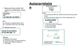 Autocorrelatio
n
• Measures how similar the
signal is to itself after a time
delay.
Where,
•I(t): Intensity of scattered light at time t.
•I(t+ τ) Intensity at later time, after delay
τ.
•⟨⋅⟩ Averaging over time.
•G(2)
(τ ): Autocorrelation function
Equation
G(2)
(τ)=⟨I(t) I(t+
⋅ τ)⟩/⟨I(t)⟩2
Decay of correlation
G(2)
(τ)=A[1+βe 2Γτ
−
]
Where,
•A: Baseline of the signal.
•β: Coherence factor (instrument-specific).
•Γ: Decay rate (related to diffusion).
•τ: Time delay.
Link to particle
Motion
Γ=Dq2
Where,
• D: Translational diffusion coefficient (how fast the particles
move).
• q: Scattering vector (depends on laser wavelength and
scattering angle).
q={4πn​
sin(θ/2​
)}/λ
• n: Refractive index of medium.
• λ: Laser wavelength.
• θ: Scattering angle.
 