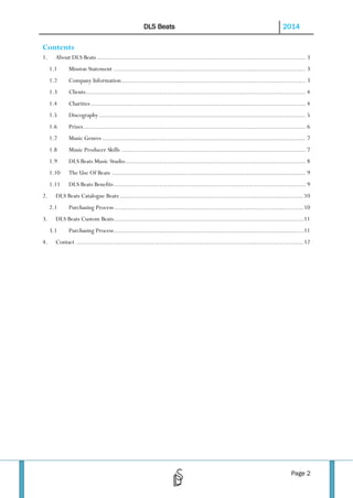 DLS Beats

2014

Contents
1.

About DLS Beats .............................................................................................................. 3
1.1
1.2

Company Information ................................................................................................. 3

1.3

Clients.................................................................................................................... 4

1.4

Charities ................................................................................................................. 4

1.5

Discography ............................................................................................................. 5

1.6

Prizes ..................................................................................................................... 6

1.7

Music Genres ........................................................................................................... 7

1.8

Music Producer Skills ................................................................................................. 7

1.9

DLS Beats Music Studio ............................................................................................... 8

1.10

The Use Of Beats ...................................................................................................... 9

1.11
2.

Mission Statement ..................................................................................................... 3

DLS Beats Benefits ..................................................................................................... 9

DLS Beats Catalogue Beats ................................................................................................. 10
2.1

3.

DLS Beats Custom Beats .................................................................................................... 11
3.1

4.

Purchasing Process .................................................................................................... 10
Purchasing Process .................................................................................................... 11

Contact ........................................................................................................................ 12

Page 2

 