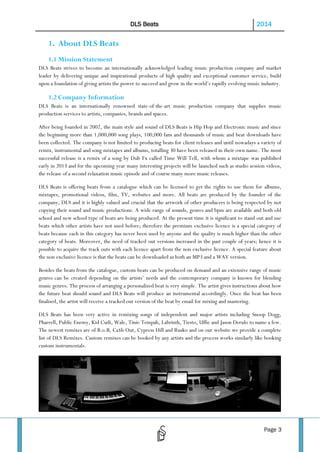 DLS Beats

2014

1. About DLS Beats
1.1 Mission Statement
DLS Beats strives to become an internationally acknowledged leading music production company and market
leader by delivering unique and inspirational products of high quality and exceptional customer service, build
upon a foundation of giving artists the power to succeed and grow in the world’s rapidly evolving music industry.

1.2 Company Information
DLS Beats is an internationally renowned state-of-the-art music production company that supplies music
production services to artists, companies, brands and spaces.
After being founded in 2002, the main style and sound of DLS Beats is Hip Hop and Electronic music and since
the beginning more than 1,000,000 song plays, 100,000 fans and thousands of music and beat downloads have
been collected. The company is not limited to producing beats for client releases and until nowadays a variety of
remix, instrumental and song mixtapes and albums, totalling 30 have been released in their own name. The most
successful release is a remix of a song by Dub Fx called Time Will Tell, with whom a mixtape was published
early in 2013 and for the upcoming year many interesting projects will be launched such as studio session videos,
the release of a second relaxation music episode and of course many more music releases.
DLS Beats is offering beats from a catalogue which can be licensed to get the rights to use them for albums,
mixtapes, promotional videos, film, TV, websites and more. All beats are produced by the founder of the
company, DLS and it is highly valued and crucial that the artwork of other producers is being respected by not
copying their sound and music productions. A wide range of sounds, genres and bpm are available and both old
school and new school type of beats are being produced. At the present time it is significant to stand out and use
beats which other artists have not used before; therefore the premium exclusive licence is a special category of
beats because each in this category has never been used by anyone and the quality is much higher than the other
category of beats. Moreover, the need of tracked out versions increased in the past couple of years; hence it is
possible to acquire the track outs with each licence apart from the non exclusive licence. A special feature about
the non exclusive licence is that the beats can be downloaded as both an MP3 and a WAV version.
Besides the beats from the catalogue, custom beats can be produced on demand and an extensive range of music
genres can be created depending on the artists’ needs and the contemporary company is known for blending
music genres. The process of arranging a personalized beat is very simple. The artist gives instructions about how
the future beat should sound and DLS Beats will produce an instrumental accordingly. Once the beat has been
finalised, the artist will receive a tracked out version of the beat by email for mixing and mastering.
DLS Beats has been very active in remixing songs of independent and major artists including Snoop Dogg,
Pharrell, Public Enemy, Kid Cudi, Wale, Tinie Tempah, Labrinth, Tiesto, Uffie and Jason Derulo to name a few.
The newest remixes are of B.o.B, Ca$h Out, Cypress Hill and Rusko and on our website we provide a complete
list of DLS Remixes. Custom remixes can be booked by any artists and the process works similarly like booking
custom instrumentals.

Page 3

 