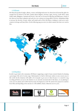 DLS Beats

2014

1.3 Clients
DLS Beats has produced singles, albums, remixes and background music for clients from all around the globe for
example but not limited to the USA, Canada, Brazil, Belgium, Germany, Spain, Norway, South Africa, Saudi
Arabia, India, Philippines, Australia and Norway. Since they are focussed on Hip Hop and EDM music, mostly of
the clients are from these industries and each year, new countries are being added to the list. Globalisation helps
to increase the diversity of music culture and sounds and in 2014; DLS Beats is looking to reach out to more
countries in Europe and Latin Africa. On the following map you can see in which countries the beats were used in
blue.

1.4 Charities
In order to give back to the community, DLS Beats is supporting a couple of music oriented charities by donating
a percentage of the sale of certain songs. Unfortunately it is hard to find music studios in some remote areas in
this world, but the donations will enable a lot of people to get access to them because it is crucial for song
recording and below you can see the charities we are currently associated with. In the future, we are planning to
create our own charity and it will be based on music development as well. We started a few projects in countries
from Africa and depending on the outcome we will establish a charity within the next two years.

Page 4

 