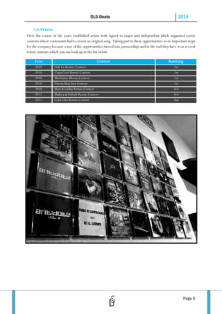 DLS Beats

2014

1.6 Prizes
Over the course of the years established artists both signed to major and independent labels organised remix
contests where contestants had to remix an original song. Taking part in these opportunities were important steps
for the company because some of the opportunities turned into partnerships and in the end they have won several
remix contests which you can look up in the list below.
Year
2010
2010
2010
2010
2010
2011
2012

Contest
Dub Fx Remix Contest
Ciara Corr Remix Contest
Madelaine Bloom Contest
Navsta Beat box Contest
Shad & Dallas Remix Contest
Shakira & Pitbull Remix Contest
Ca$h Out Remix Contest

Ranking
1st
1st
1st
1st
3rd
3rd
2nd

Page 6

 
