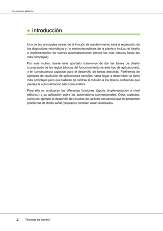 Formación Abierta
Técnicas de diseño I4
Introducción
Una de las principales tareas de la función de mantenimiento será la reparación de
los dispositivos neumáticos y / o electroneumáticos de la planta e incluso el diseño
e implementación de nuevas automatizaciones (desde las más básicas hasta las
más complejas).
Por este motivo, desde este apartado trataremos de dar las bases de diseño
(compresión de las reglas básicas del funcionamiento se este tipo de aplicaciones),
y en consecuencia capacitar para el desarrollo de tareas descritas. Partiremos de
ejemplos de resolución de aplicaciones sencillas hasta llegar a desarrollos un tanto
más complejos pero que trataran de ceñirse al máximo a los típicos problemas que
plantea la automatización electroneumática.
Para ello se analizaran las diferentes funciones lógicas (implementación a nivel
eléctrico) y su aplicación sobre los automatismo convencionales. Otros aspectos,
como por ejemplo el desarrollo de circuitos de carácter secuencial que no presenten
problemas de doble señal (bloqueos), también serán analizados.
 