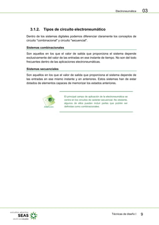 Electroneumática
Técnicas de diseño I 9
03
3.1.2. Tipos de circuito electroneumático
Dentro de los sistemas digitales podemos diferenciar claramente los conceptos de
circuito "combinacional" y circuito "secuencial".
Sistemas combinacionales
Son aquellos en los que el valor de salida que proporciona el sistema depende
exclusivamente del valor de las entradas en ese instante de tiempo. No son del todo
frecuentes dentro de las aplicaciones electroneumáticas.
Sistemas secuenciales
Son aquellos en los que el valor de salida que proporciona el sistema depende de
las entradas en ese mismo instante y en anteriores. Estos sistemas han de estar
dotados de elementos capaces de memorizar los estados anteriores.
El principal campo de aplicación de la electroneumática se
centra en los circuitos de carácter secuencial. No obstante,
algunos de ellos pueden incluir partes que podrán ser
definidas como combinacionales.
 