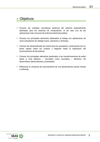 Electroneumática
Actuación y mando en sistemas electroneumáticos 3
01
Objetivos
Conocer las unidades neumáticas (potencia del sistema) especialmente
diseñadas para los sistemas de manipulación, al ser esta una de las
aplicaciones más comunes de la técnica electroneumática.
Conocer los principales elementos destinados al trabajo con aplicaciones de
vacío (actuadores de vástago hueco, eyectores y ventosas).
Conocer las electroválvulas de control para los actuadores, comenzando con un
breve repaso sobre los cuerpos y llegando hasta la explicación del
funcionamiento de las bobinas.
Conocer los principales elementos destinados a las transformaciones de señal
(tanto a nivel eléctrico – neumático como neumático – eléctrico). Se
desarrollaran electroválvulas y presostatos.
Diferenciar la mecánica de accionamiento de una electroválvula (acción directa
o indirecta).
 