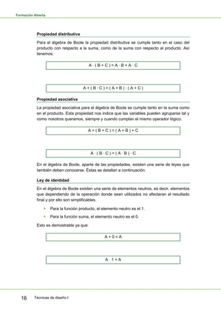 Formación Abierta
Técnicas de diseño I16
Propiedad distributiva
Para el álgebra de Boole la propiedad distributiva se cumple tanto en el caso del
producto con respecto a la suma, como de la suma con respecto al producto. Así
tenemos:
A · ( B + C ) = A · B + A · C
A + ( B · C ) = ( A + B ) · ( A + C )
Propiedad asociativa
La propiedad asociativa para el álgebra de Boole se cumple tanto en la suma como
en el producto. Esta propiedad nos indica que las variables pueden agruparse tal y
como nosotros queramos, siempre y cuando cumplan el mismo operador lógico.
A + ( B + C ) = ( A + B ) + C
A · ( B · C ) = ( A · B ) · C
En el álgebra de Boole, aparte de las propiedades, existen una serie de leyes que
también deben conocerse. Éstas se detallan a continuación.
Ley de identidad
En el álgebra de Boole existen una serie de elementos neutros, es decir, elementos
que dependiendo de la operación donde sean utilizados no afectaran al resultado
final y por ello son simplificables.
 Para la función producto, el elemento neutro es el 1.
 Para la función suma, el elemento neutro es el 0.
Esto es demostrable ya que:
A + 0 = A
A · 1 = A
 