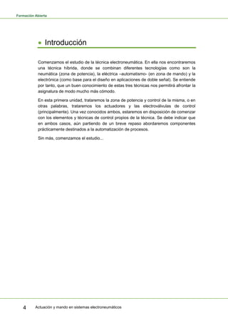 Formación Abierta
Actuación y mando en sistemas electroneumáticos4
Introducción
Comenzamos el estudio de la técnica electroneumática. En ella nos encontraremos
una técnica híbrida, donde se combinan diferentes tecnologías como son la
neumática (zona de potencia), la eléctrica –automatismo- (en zona de mando) y la
electrónica (como base para el diseño en aplicaciones de doble señal). Se entiende
por tanto, que un buen conocimiento de estas tres técnicas nos permitirá afrontar la
asignatura de modo mucho más cómodo.
En esta primera unidad, trataremos la zona de potencia y control de la misma, o en
otras palabras, trataremos los actuadores y las electroválvulas de control
(principalmente). Una vez conocidos ambos, estaremos en disposición de comenzar
con los elementos y técnicas de control propios de la técnica. Se debe indicar que
en ambos casos, aún partiendo de un breve repaso abordaremos componentes
prácticamente destinados a la automatización de procesos.
Sin más, comenzamos el estudio...
 