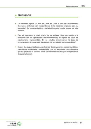 Electroneumática
Técnicas de diseño I 41
03
Resumen
Las funciones lógicas (SI, NO, AND, OR, etc.), son la base de funcionamiento
de muchos sistemas (con independencia de la mecánica empleada para su
resolución). Su implementación a nivel eléctrico quizá resulte una de las más
sencillas.
Para el tratamiento a nivel binario de las señales (algo que encaja a la
perfección con las aplicaciones electroneumáticas), el álgebra de Boole es
prácticamente imprescindible. En su estudio, encontraremos la base de
funcionamiento de numerosos dispositivos (no tan solo los electroneumáticos).
Existen dos esquemas base para el control de componentes electroneumáticos:
tratamientos en biestable y monoestable. Una vez estudiados comprobaremos
que su aplicación es continua sobre los diferentes circuitos (con independencia
de su complejidad).
 