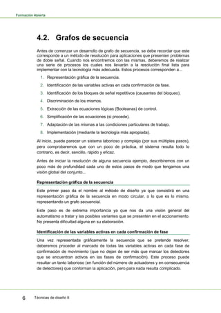 Formación Abierta
Técnicas de diseño II6
4.2. Grafos de secuencia
Antes de comenzar un desarrollo de grafo de secuencia, se debe recordar que este
corresponde a un método de resolución para aplicaciones que presenten problemas
de doble señal. Cuando nos encontremos con las mismas, deberemos de realizar
una serie de procesos los cuales nos llevarán a la resolución final lista para
implementar con la tecnología más adecuada. Estos procesos corresponden a...
1. Representación gráfica de la secuencia.
2. Identificación de las variables activas en cada confirmación de fase.
3. Identificación de los bloques de señal repetitivos (causantes del bloqueo).
4. Discriminación de los mismos.
5. Extracción de las ecuaciones lógicas (Booleanas) de control.
6. Simplificación de las ecuaciones (si procede).
7. Adaptación de las mismas a las condiciones particulares de trabajo.
8. Implementación (mediante la tecnología más apropiada).
Al inicio, puede parecer un sistema laborioso y complejo (por sus múltiples pasos),
pero comprobaremos que con un poco de práctica, el sistema resulta todo lo
contrario, es decir, sencillo, rápido y eficaz.
Antes de iniciar la resolución de alguna secuencia ejemplo, describiremos con un
poco más de profundidad cada uno de estos pasos de modo que tengamos una
visión global del conjunto...
Representación gráfica de la secuencia
Este primer paso da el nombre al método de diseño ya que consistirá en una
representación gráfica de la secuencia en modo circular, o lo que es lo mismo,
representando un grafo secuencial.
Este paso es de extrema importancia ya que nos da una visión general del
automatismo a tratar y las posibles variantes que se presenten en el accionamiento.
No presenta dificultad alguna en su elaboración.
Identificación de las variables activas en cada confirmación de fase
Una vez representada gráficamente la secuencia que se pretende resolver,
deberemos proceder al marcado de todas las variables activas en cada fase de
confirmación de movimiento (que no dejan de ser más que marcar los detectores
que se encuentran activos en las fases de confirmación). Este proceso puede
resultar un tanto laborioso (en función del número de actuadores y en consecuencia
de detectores) que conforman la aplicación, pero para nada resulta complicado.
 