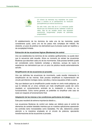 Formación Abierta
Técnicas de diseño II8
Un número de memorias muy importante nos puede
llevar a cambios en el planteamiento de resolución
(principalmente por motivos económicos).
De este modo, para más de 4 ó 5 memorias puede
decirse que una resolución de tipo “cableado” (cuadro de
relés), deja de ser rentable siendo más apropiado
resoluciones “programadas” (empleo de autómatas
programables).
El establecimiento de los dominios de cada una de las memorias, puede
considerarse quizá, como uno de los pasos más complejos del método. No
obstante, un poco de práctica nos demostrará que el proceso suele ser repetitivo y
de complejidad limitada.
Extracción de las ecuaciones lógicas (Booleanas) de control
Una vez establecidos los dominios de las variables (gráficamente), se puede decir
que la secuencia está resuelta. Ahora es momento de extraer las ecuaciones
Boolenas que describen cada uno de los movimientos. Este proceso también puede
ser considerado como mediante complejo y laborioso, aunque de nuevo la
experiencia nos demostrará que con un poco de práctica resulta extremadamente
sencillo.
Simplificación de las ecuaciones (si procede)
Una vez definidas las ecuaciones de movimiento, suele resultar interesante la
simplificación de las mismas. Este proceso simplificará la implementación del
circuito permitiendo montajes claros, sencillos y menos expuestos al fallo o avería.
Hay que destacar que la simplificación puede resultar en cierto modo peligrosa, ya
que la retirada de un único contacto por mala simplificación puede dar como
resultado un comportamiento anómalo de la instalación e incluso su no
funcionamiento. Como norma general, es preferible no simplificar ante caso de
duda con respecto al funcionamiento final.
Adaptación de las mismas a las condiciones particulares de trabajo
Este paso resultará de extrema importancia debido a...
Las ecuaciones Boolenas de control son dadas por defecto para el control de
elementos de carácter biestable mientras que en nuestras aplicaciones aparecerán
los controles tanto monoestables como biestables. Por ello, deberemos prestar
atención a la mecánica empleada en el circuito de potencia, ejecutando
transformaciones de las ecuaciones si procede.
 