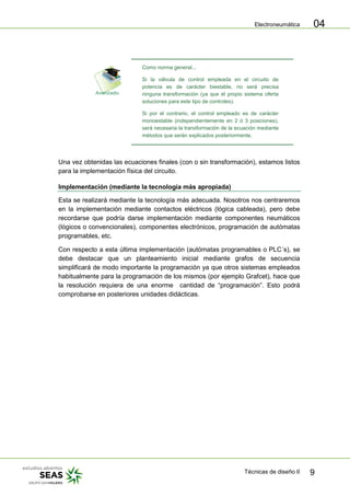 Electroneumática
Técnicas de diseño II 9
04
Como norma general...
Si la válvula de control empleada en el circuito de
potencia es de carácter biestable, no será precisa
ninguna transformación (ya que el propio sistema oferta
soluciones para este tipo de controles).
Si por el contrario, el control empleado es de carácter
monoestable (independientemente en 2 ó 3 posiciones),
será necesaria la transformación de la ecuación mediante
métodos que serán explicados posteriormente.
Una vez obtenidas las ecuaciones finales (con o sin transformación), estamos listos
para la implementación física del circuito.
Implementación (mediante la tecnología más apropiada)
Esta se realizará mediante la tecnología más adecuada. Nosotros nos centraremos
en la implementación mediante contactos eléctricos (lógica cableada), pero debe
recordarse que podría darse implementación mediante componentes neumáticos
(lógicos o convencionales), componentes electrónicos, programación de autómatas
programables, etc.
Con respecto a esta última implementación (autómatas programables o PLC´s), se
debe destacar que un planteamiento inicial mediante grafos de secuencia
simplificará de modo importante la programación ya que otros sistemas empleados
habitualmente para la programación de los mismos (por ejemplo Grafcet), hace que
la resolución requiera de una enorme cantidad de “programación”. Esto podrá
comprobarse en posteriores unidades didácticas.
 