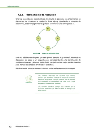 Formación Abierta
Técnicas de diseño II12
4.3.2. Planteamiento de resolución
Una vez conocidas las características del circuito de potencia, nos encontramos en
disposición de comenzar la resolución. Para ello (y recordando el resumen de
resolución), deberemos plantear el grafo de secuencia. Este corresponde a...
B+
A-
B-A+
Figura 4.4. Grafo de secuencia base.
Una vez desarrollado el grafo (en este primer ejemplo muy limitado), estamos en
disposición de pasar a un segundo paso correspondiente a la identificación de
variables activas en cada una de las fases de confirmación. Aquí aprovecharemos
para marcar las variables directivas de cada fase.
Habitualmente, en cada fase encontramos tantas variables como actuadores.
Las variables directivas son aquellas cuyo cambio
provoca que el sistema pase de un estado de acción no
transitorio al siguiente. En otras palabras, son las señales
que confirman los movimientos de cada ciclo y que
empleamos para iniciar el siguiente.
Las variables directivas siempre son incluidas en la
ecuación Booleana que define la fase de trabajo que
estas lanzan.
 
