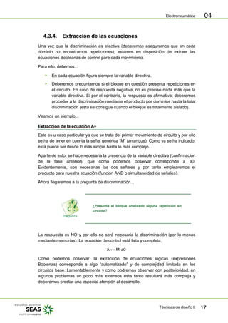 Electroneumática
Técnicas de diseño II 17
04
4.3.4. Extracción de las ecuaciones
Una vez que la discriminación es efectiva (deberemos asegurarnos que en cada
dominio no encontramos repeticiones); estamos en disposición de extraer las
ecuaciones Booleanas de control para cada movimiento.
Para ello, debemos...
 En cada ecuación figura siempre la variable directiva.
 Deberemos preguntarnos si el bloque en cuestión presenta repeticiones en
el circuito. En caso de respuesta negativa, no es preciso nada más que la
variable directiva. Si por el contrario, la respuesta es afirmativa, deberemos
proceder a la discriminación mediante el producto por dominios hasta la total
discriminación (esta se consigue cuando el bloque es totalmente aislado).
Veamos un ejemplo...
Extracción de la ecuación A+
Este es u caso particular ya que se trata del primer movimiento de circuito y por ello
se ha de tener en cuenta la señal genérica “M” (arranque). Como ya se ha indicado,
esta puede ser desde lo más simple hasta lo más complejo.
Aparte de esto, se hace necesaria la presencia de la variable directiva (confirmación
de la fase anterior), que como podemos observar corresponde a a0.
Evidentemente, son necesarias las dos señales y por tanto emplearemos el
producto para nuestra ecuación (función AND o simultaneidad de señales).
Ahora llegaremos a la pregunta de discriminación...
¿Presenta el bloque analizado alguna repetición en
circuito?
La respuesta es NO y por ello no será necesaria la discriminación (por lo menos
mediante memorias). La ecuación de control está lista y completa.
a0·MA
Como podemos observar, la extracción de ecuaciones lógicas (expresiones
Boolenas) corresponde a algo “automatizado” y de complejidad limitada en los
circuitos base. Lamentablemente y como podremos observar con posterioridad, en
algunos problemas un poco más extensos esta tarea resultará más compleja y
deberemos prestar una especial atención al desarrollo.
 