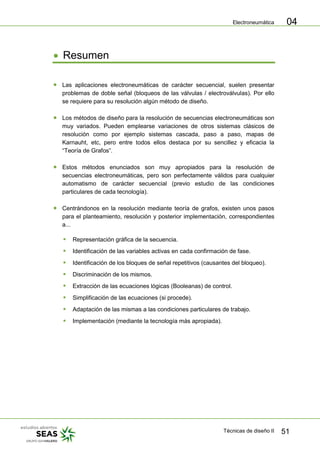 Electroneumática
Técnicas de diseño II 51
04
Resumen
Las aplicaciones electroneumáticas de carácter secuencial, suelen presentar
problemas de doble señal (bloqueos de las válvulas / electroválvulas). Por ello
se requiere para su resolución algún método de diseño.
Los métodos de diseño para la resolución de secuencias electroneumáticas son
muy variados. Pueden emplearse variaciones de otros sistemas clásicos de
resolución como por ejemplo sistemas cascada, paso a paso, mapas de
Karnauht, etc, pero entre todos ellos destaca por su sencillez y eficacia la
“Teoría de Grafos”.
Estos métodos enunciados son muy apropiados para la resolución de
secuencias electroneumáticas, pero son perfectamente válidos para cualquier
automatismo de carácter secuencial (previo estudio de las condiciones
particulares de cada tecnología).
Centrándonos en la resolución mediante teoría de grafos, existen unos pasos
para el planteamiento, resolución y posterior implementación, correspondientes
a...
 Representación gráfica de la secuencia.
 Identificación de las variables activas en cada confirmación de fase.
 Identificación de los bloques de señal repetitivos (causantes del bloqueo).
 Discriminación de los mismos.
 Extracción de las ecuaciones lógicas (Booleanas) de control.
 Simplificación de las ecuaciones (si procede).
 Adaptación de las mismas a las condiciones particulares de trabajo.
 Implementación (mediante la tecnología más apropiada).
 