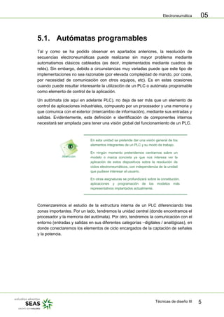 Electroneumática
Técnicas de diseño III 5
05
5.1. Autómatas programables
Tal y como se ha podido observar en apartados anteriores, la resolución de
secuencias electroneumáticas puede realizarse sin mayor problema mediante
automatismos clásicos cableados (es decir, implementados mediante cuadros de
relés). Sin embargo, debido a circunstancias muy variadas puede que este tipo de
implementaciones no sea razonable (por elevada complejidad de mando, por coste,
por necesidad de comunicación con otros equipos, etc). Es en estas ocasiones
cuando puede resultar interesante la utilización de un PLC o autómata programable
como elemento de control de la aplicación.
Un autómata (de aquí en adelante PLC), no deja de ser más que un elemento de
control de aplicaciones industriales, compuesto por un procesador y una memoria y
que comunica con el exterior (intercambio de información), mediante sus entradas y
salidas. Evidentemente, esta definición e identificación de componentes internos
necesitará ser ampliada para tener una visión global del funcionamiento de un PLC.
En esta unidad se pretende dar una visión general de los
elementos integrantes de un PLC y su modo de trabajo.
En ningún momento pretendemos centrarnos sobre un
modelo o marca concreta ya que nos interesa ver la
aplicación de estos dispositivos sobre la resolución de
ciclos electroneumáticos, con independencia de la unidad
que pudiese interesar al usuario.
En otras asignaturas se profundizará sobre la constitución,
aplicaciones y programación de los modelos más
representativos implantados actualmente.
Comenzaremos el estudio de la estructura interna de un PLC diferenciando tres
zonas importantes. Por un lado, tendremos la unidad central (donde encontramos el
procesador y la memoria del autómata). Por otro, tendremos la comunicación con el
entorno (entradas y salidas en sus diferentes categorías –digitales / analógicas), en
donde conectaremos los elementos de ciclo encargados de la captación de señales
y la potencia.
 