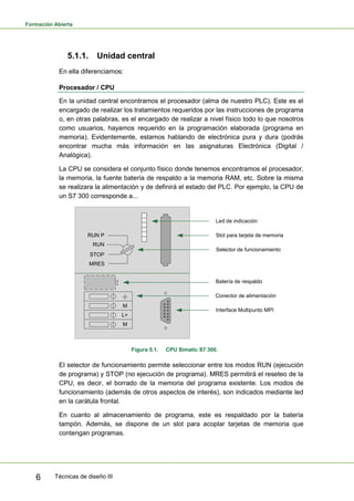 Formación Abierta
Técnicas de diseño III6
5.1.1. Unidad central
En ella diferenciamos:
Procesador / CPU
En la unidad central encontramos el procesador (alma de nuestro PLC). Este es el
encargado de realizar los tratamientos requeridos por las instrucciones de programa
o, en otras palabras, es el encargado de realizar a nivel físico todo lo que nosotros
como usuarios, hayamos requerido en la programación elaborada (programa en
memoria). Evidentemente, estamos hablando de electrónica pura y dura (podrás
encontrar mucha más información en las asignaturas Electrónica (Digital /
Analógica).
La CPU se considera el conjunto físico donde tenemos encontramos el procesador,
la memoria, la fuente batería de respaldo a la memoria RAM, etc. Sobre la misma
se realizara la alimentación y de definirá el estado del PLC. Por ejemplo, la CPU de
un S7 300 corresponde a...
M
M
L+
RUN P
RUN
STOP
MRES
Led de indicación
Slot para tarjeta de memoria
Selector de funcionamiento
Batería de respaldo
Conector de alimentación
Interface Multipunto MPI
Figura 5.1. CPU Simatic S7 300.
El selector de funcionamiento permite seleccionar entre los modos RUN (ejecución
de programa) y STOP (no ejecución de programa). MRES permitirá el reseteo de la
CPU, es decir, el borrado de la memoria del programa existente. Los modos de
funcionamiento (además de otros aspectos de interés), son indicados mediante led
en la carátula frontal.
En cuanto al almacenamiento de programa, este es respaldado por la batería
tampón. Además, se dispone de un slot para acoplar tarjetas de memoria que
contengan programas.
 