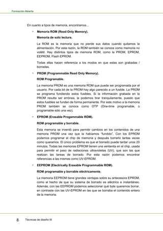 Formación Abierta
Técnicas de diseño III8
En cuanto a tipos de memoria, encontramos...
 Memoria ROM (Read Only Memory).
Memoria de solo lectura.
La ROM es la memoria que no pierde sus datos cuando quitamos la
alimentación. Por esta razón, la ROM también se conoce como memoria no
volátil. Hay distintos tipos de memoria ROM, como la PROM, EPROM,
EEPROM, Flash EPROM.
Todas ellas hacen referencia a los modos en que estas son grabadas /
borradas.
 PROM (Programmable Read Only Memory).
ROM Programable.
La memoria PROM es una memoria ROM que puede ser programada por el
usuario. Por cada bit de la PROM hay algo parecido a un fusible. La PROM
se programa fundiendo estos fusibles. Si la información grabada en la
PROM resulta ser errónea, la podemos tirar tranquilamente, puesto que
estos fusibles se funden de forma permanente. Por este motivo a la memoria
PROM también se conoce como OTP (One-time programable, o
programable sólo una vez).
 EPROM (Erasable Progammable ROM).
ROM programable y borrable.
Esta memoria se inventó para permitir cambios en los contenidos de una
memoria PROM una vez que la habíamos “fundido”. Con los EPROM
podemos programar el chip de memoria y después borrarlo tantas veces
como queramos. El único problema es que el borrado puede tardar unos 20
minutos. Todas las memorias EPROM tienen una ventanita en el chip, usada
para permitir el paso de radiaciones ultravioletas (UV), que son las que
realizan las tareas de borrado. Por esta razón podemos encontrar
referencias a las mismas como UV-EPROM.
 EEPROM (Electrically Erasable Programmable ROM).
ROM programable y borrable eléctricamente.
La memoria EEPROM tiene grandes ventajas sobre su antecesora EPROM,
como el hecho de que su sistema de borrado es eléctrico e instantáneo.
Además, con las EEPROM podemos seleccionar qué byte queremos borrar,
en contraste con las UV-EPROM en las que se borraba el contenido entero
de la memoria.
 
