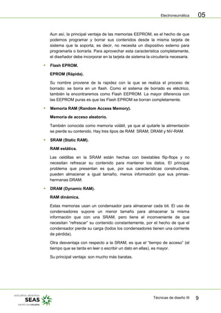 Electroneumática
Técnicas de diseño III 9
05
Aun así, la principal ventaja de las memorias EEPROM, es el hecho de que
podemos programar y borrar sus contenidos desde la misma tarjeta de
sistema que la soporta, es decir, no necesita un dispositivo externo para
programarla o borrarla. Para aprovechar esta característica completamente,
el diseñador debe incorporar en la tarjeta de sistema la circuitería necesaria.
 Flash EPROM.
EPROM (Rápida).
Su nombre proviene de la rapidez con la que se realiza el proceso de
borrado: se borra en un flash. Como el sistema de borrado es eléctrico,
también la encontraremos como Flash EEPROM. La mayor diferencia con
las EEPROM puras es que las Flash EPROM se borran completamente.
 Memoria RAM (Random Access Memory).
Memoria de acceso aleatorio.
También conocida como memoria volátil, ya que al quitarle la alimentación
se pierde su contenido. Hay tres tipos de RAM: SRAM, DRAM y NV-RAM.
 SRAM (Static RAM).
RAM estática.
Las celdillas en la SRAM están hechas con biestables flip-flops y no
necesitan refrescar su contenido para mantener los datos. El principal
problema que presentan es que, por sus características constructivas,
pueden almacenar a igual tamaño, menos información que sus primas-
hermanas DRAM.
 DRAM (Dynamic RAM).
RAM dinámica.
Estas memorias usan un condensador para almacenar cada bit. El uso de
condensadores supone un menor tamaño para almacenar la misma
información que con una SRAM, pero tiene el inconveniente de que
necesitan “refrescar” su contenido constantemente, por el hecho de que el
condensador pierde su carga (todos los condensadores tienen una corriente
de pérdida).
Otra desventaja con respecto a la SRAM, es que el “tiempo de acceso” (el
tiempo que se tarda en leer o escribir un dato en ellas), es mayor.
Su principal ventaja: son mucho más baratas.
 