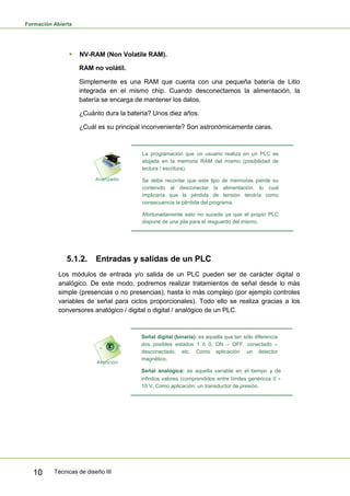 Formación Abierta
Técnicas de diseño III10
 NV-RAM (Non Volatile RAM).
RAM no volátil.
Simplemente es una RAM que cuenta con una pequeña batería de Litio
integrada en el mismo chip. Cuando desconectamos la alimentación, la
batería se encarga de mantener los datos.
¿Cuánto dura la batería? Unos diez años.
¿Cuál es su principal inconveniente? Son astronómicamente caras.
La programación que un usuario realiza en un PLC es
alojada en la memoria RAM del mismo (posibilidad de
lectura / escritura).
Se debe recordar que este tipo de memorias pierde su
contenido al desconectar la alimentación, lo cual
implicaría que la pérdida de tensión tendría como
consecuencia la pérdida del programa.
Afortunadamente esto no sucede ya que el propio PLC
dispone de una pila para el resguardo del mismo.
5.1.2. Entradas y salidas de un PLC
Los módulos de entrada y/o salida de un PLC pueden ser de carácter digital o
analógico. De este modo, podremos realizar tratamientos de señal desde lo más
simple (presencias o no presencias), hasta lo más complejo (por ejemplo controles
variables de señal para ciclos proporcionales). Todo ello se realiza gracias a los
conversores analógico / digital o digital / analógico de un PLC.
Señal digital (binaria): es aquella que tan sólo diferencia
dos posibles estados 1 ó 0, ON – OFF, conectado –
desconectado, etc. Como aplicación: un detector
magnético.
Señal analógica: es aquella variable en el tiempo y de
infinitos valores (comprendidos entre límites genéricos 0
10 V. Como aplicación: un transductor de presión.
 
