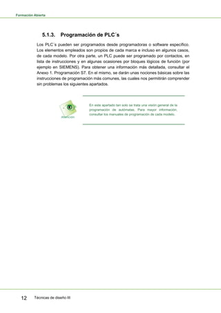 Formación Abierta
Técnicas de diseño III12
5.1.3. Programación de PLC´s
Los PLC´s pueden ser programados desde programadoras o software específico.
Los elementos empleados son propios de cada marca e incluso en algunos casos,
de cada modelo. Por otra parte, un PLC puede ser programado por contactos, en
lista de instrucciones y en algunas ocasiones por bloques lógicos de función (por
ejemplo en SIEMENS). Para obtener una información más detallada, consultar el
Anexo 1. Programación S7. En el mismo, se darán unas nociones básicas sobre las
instrucciones de programación más comunes, las cuales nos permitirán comprender
sin problemas los siguientes apartados.
En este apartado tan solo se trata una visión general de la
programación de autómatas. Para mayor información,
consultar los manuales de programación de cada modelo.
 