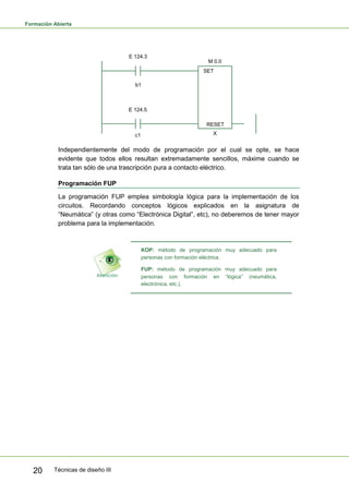 Formación Abierta
Técnicas de diseño III20
E 124.3
M 0.0
b1
E 124.5
c1
SET
RESET
X
Independientemente del modo de programación por el cual se opte, se hace
evidente que todos ellos resultan extremadamente sencillos, máxime cuando se
trata tan sólo de una trascripción pura a contacto eléctrico.
Programación FUP
La programación FUP emplea simbología lógica para la implementación de los
circuitos. Recordando conceptos lógicos explicados en la asignatura de
“Neumática” (y otras como “Electrónica Digital”, etc), no deberemos de tener mayor
problema para la implementación.
KOP: método de programación muy adecuado para
personas con formación eléctrica.
FUP: método de programación muy adecuado para
personas con formación en “lógica” (neumática,
electrónica, etc.).
 