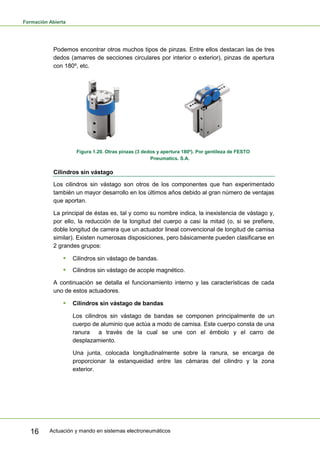 Formación Abierta
Actuación y mando en sistemas electroneumáticos16
Podemos encontrar otros muchos tipos de pinzas. Entre ellos destacan las de tres
dedos (amarres de secciones circulares por interior o exterior), pinzas de apertura
con 180º, etc.
Figura 1.20. Otras pinzas (3 dedos y apertura 180º). Por gentileza de FESTO
Pneumatics. S.A.
Cilindros sin vástago
Los cilindros sin vástago son otros de los componentes que han experimentado
también un mayor desarrollo en los últimos años debido al gran número de ventajas
que aportan.
La principal de éstas es, tal y como su nombre indica, la inexistencia de vástago y,
por ello, la reducción de la longitud del cuerpo a casi la mitad (o, si se prefiere,
doble longitud de carrera que un actuador lineal convencional de longitud de camisa
similar). Existen numerosas disposiciones, pero básicamente pueden clasificarse en
2 grandes grupos:
 Cilindros sin vástago de bandas.
 Cilindros sin vástago de acople magnético.
A continuación se detalla el funcionamiento interno y las características de cada
uno de estos actuadores.
 Cilindros sin vástago de bandas
Los cilindros sin vástago de bandas se componen principalmente de un
cuerpo de aluminio que actúa a modo de camisa. Este cuerpo consta de una
ranura a través de la cual se une con el émbolo y el carro de
desplazamiento.
Una junta, colocada longitudinalmente sobre la ranura, se encarga de
proporcionar la estanqueidad entre las cámaras del cilindro y la zona
exterior.
 