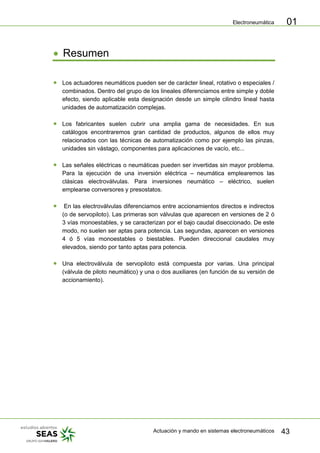 Electroneumática
Actuación y mando en sistemas electroneumáticos 43
01
Resumen
Los actuadores neumáticos pueden ser de carácter lineal, rotativo o especiales /
combinados. Dentro del grupo de los lineales diferenciamos entre simple y doble
efecto, siendo aplicable esta designación desde un simple cilindro lineal hasta
unidades de automatización complejas.
Los fabricantes suelen cubrir una amplia gama de necesidades. En sus
catálogos encontraremos gran cantidad de productos, algunos de ellos muy
relacionados con las técnicas de automatización como por ejemplo las pinzas,
unidades sin vástago, componentes para aplicaciones de vacío, etc...
Las señales eléctricas o neumáticas pueden ser invertidas sin mayor problema.
Para la ejecución de una inversión eléctrica – neumática emplearemos las
clásicas electroválvulas. Para inversiones neumático – eléctrico, suelen
emplearse conversores y presostatos.
En las electroválvulas diferenciamos entre accionamientos directos e indirectos
(o de servopiloto). Las primeras son válvulas que aparecen en versiones de 2 ó
3 vías monoestables, y se caracterizan por el bajo caudal diseccionado. De este
modo, no suelen ser aptas para potencia. Las segundas, aparecen en versiones
4 ó 5 vías monoestables o biestables. Pueden direccional caudales muy
elevados, siendo por tanto aptas para potencia.
Una electroválvula de servopiloto está compuesta por varias. Una principal
(válvula de piloto neumático) y una o dos auxiliares (en función de su versión de
accionamiento).
 