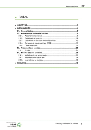 Electroneumática
Entrada y tratamiento de señales 1
02
Índice
OBJETIVOS........................................................................................................ 3
INTRODUCCIÓN................................................................................................. 4
2.1. Generalidades............................................................................................ 5
2.2. Elementos de entrada de señales ............................................................ 6
2.2.1. Accionamiento manual......................................................................... 8
2.2.2. Detectores de posición ...................................................................... 12
2.2.3. Detectores de posición electromecánicos.......................................... 13
2.2.4. Sensores de proximidad tipo REED................................................... 16
2.2.5. Otros detectores ................................................................................ 21
2.3. Tratamiento de señales........................................................................... 26
2.3.1. El relé ................................................................................................ 26
2.4. Mandos básicos con relés ...................................................................... 36
2.4.1. Multiplicación de un contacto............................................................. 36
2.4.2. Realimentación de un relé ................................................................. 38
2.4.3. Inversión de un contacto.................................................................... 40
RESUMEN......................................................................................................... 43
 