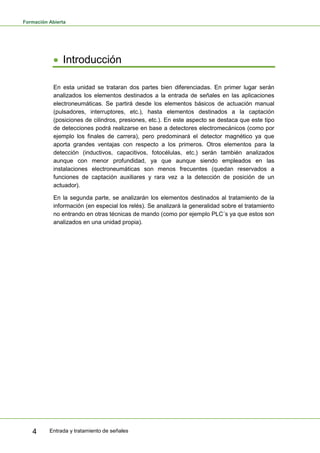 Formación Abierta
Entrada y tratamiento de señales4
Introducción
En esta unidad se trataran dos partes bien diferenciadas. En primer lugar serán
analizados los elementos destinados a la entrada de señales en las aplicaciones
electroneumáticas. Se partirá desde los elementos básicos de actuación manual
(pulsadores, interruptores, etc.), hasta elementos destinados a la captación
(posiciones de cilindros, presiones, etc.). En este aspecto se destaca que este tipo
de detecciones podrá realizarse en base a detectores electromecánicos (como por
ejemplo los finales de carrera), pero predominará el detector magnético ya que
aporta grandes ventajas con respecto a los primeros. Otros elementos para la
detección (inductivos, capacitivos, fotocélulas, etc.) serán también analizados
aunque con menor profundidad, ya que aunque siendo empleados en las
instalaciones electroneumáticas son menos frecuentes (quedan reservados a
funciones de captación auxiliares y rara vez a la detección de posición de un
actuador).
En la segunda parte, se analizarán los elementos destinados al tratamiento de la
información (en especial los relés). Se analizará la generalidad sobre el tratamiento
no entrando en otras técnicas de mando (como por ejemplo PLC´s ya que estos son
analizados en una unidad propia).
 