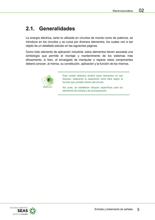 Electroneumática
Entrada y tratamiento de señales 5
02
2.1. Generalidades
La energía eléctrica, tanto la utilizada en circuitos de mando como de potencia, se
introduce en los circuitos y se cursa por diversos elementos, los cuales van a ser
objeto de un detallado estudio en las siguientes páginas.
Como todo elemento de aplicación industrial, estos elementos tienen asociada una
simbología que permite el montaje y mantenimiento de los sistemas más
eficazmente, si bien, el encargado de manipular o reparar estos componentes
deberá conocer, al menos, su constitución, aplicación y la función de los mismos.
Esta unidad didáctica dividirá estos elementos en dos
bloques, realizando la separación entre ellos según la
función que cumplen dentro del circuito.
Así pues, se establecen bloques específicos para los
elementos de entrada y de procesamiento.
 