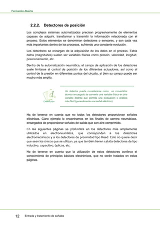 Formación Abierta
Entrada y tratamiento de señales12
2.2.2. Detectores de posición
Los complejos sistemas automatizados precisan progresivamente de elementos
capaces de adquirir, transformar y transmitir la información relacionada con el
proceso. Estos elementos se denominan detectores o sensores, y son cada vez
más importantes dentro de los procesos, sufriendo una constante evolución.
Los detectores se encargan de la adquisición de los datos en el proceso. Estos
datos (magnitudes) suelen ser variables físicas como presión, velocidad, longitud,
posicionamiento, etc.
Dentro de la automatización neumática, el campo de aplicación de los detectores
suele limitarse al control de posición de los diferentes actuadores, así como al
control de la presión en diferentes puntos del circuito, si bien su campo puede ser
mucho más amplio.
Un detector puede considerarse como un convertidor
técnico encargado de convertir una variable física en otra
variable distinta que permita una evaluación o análisis
más fácil (generalmente una señal eléctrica).
Ha de tenerse en cuenta que no todos los detectores proporcionan señales
eléctricas. Claro ejemplo lo encontramos en los finales de carrera neumáticos,
encargados de proporcionar señales de salida que son aire comprimido.
En las siguientes páginas se profundiza en los detectores más ampliamente
utilizados en electroneumática, que corresponden a los detectores
electromecánicos y a los detectores de proximidad tipo Reed. Esto no quiere decir
que sean los únicos que se utilizan, ya que también tienen cabida detectores de tipo
inductivo, capacitivo, ópticos, etc.
Ha de tenerse en cuenta que la utilización de estos detectores conlleva el
conocimiento de principios básicos electrónicos, que no serán tratados en estas
páginas.
 