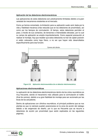 Electroneumática
Entrada y tratamiento de señales 15
02
Aplicación de los detectores electromecánicos
Las aplicaciones de estos detectores son prácticamente ilimitadas debido a la gran
variedad de mecanismos existentes en el mercado.
Como ya hemos comentado, la limitación para su aplicación suele venir dada por la
vida y fiabilidad mecánica (más reducida que en los detectores de proximidad), así
como por los tiempos de conmutación. Al tiempo, estos detectores permiten el
paso, a través de sus contactos, de tensiones e intensidades elevadas, por lo cual
su campo de aplicación se amplía importantemente. Como especial precaución al
realizar el montaje, hay que resaltar que estos detectores no han de captar posición
si están colocados como tope físico, a no ser que hayan sido desarrollados
específicamente para esa función.
Carrera del cilindro
Figura 2.8. Aplicación electroneumática de un detector electromecánico.
Aplicaciones electroneumáticas
La aplicación de los detectores electromecánicos dentro de los ciclos neumáticos es
muy frecuente, siendo el mecanismo más utilizado para la conmutación el rodillo
(final de carrera), debido a su gran fiabilidad de montaje para ser accionado por las
levas de los actuadores.
Dentro de aplicaciones con cilindros neumáticos, el principal problema que se nos
plantea es que no siempre pueden posicionarse en la zona de acción del vástago
debido a las exigencias de diseño, por lo que es frecuente que se recurra a
detectores de acción por proximidad (que serán explicados en las siguientes
páginas).
 