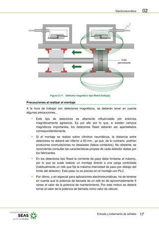 Electroneumática
Entrada y tratamiento de señales 17
02
Imán
permanente
Figura 2.11. Detector magnético tipo Reed (trabajo).
Precauciones al realizar el montaje
A la hora de trabajar con detectores magnéticos, se deberán tener en cuenta
algunas precauciones...
 Este tipo de detectores es altamente influenciable por entornos
magnéticamente agresivos. Es por ello por lo que, si existen campos
magnéticos importantes, los detectores Reed deberán ser apantallados
correspondientemente.
 Si el montaje se realiza sobre cilindros neumáticos, la distancia entre
detectores no deberá ser inferior a 60 mm., ya que, de lo contrario, podrían
producirse conmutaciones no deseadas (falsos contactos). No obstante, se
recomienda consultar las características propias de cada detector dadas por
los fabricantes.
 En los detectores tipo Reed la corriente de paso debe limitarse al máximo,
por lo que se suele realizar un montaje directo a una carga controlada
(habitualmente un relé que fije la máxima intensidad de paso por debajo del
límite del detector). Este paso no es preciso en el montaje con PLC.
 Por último, y en especial para aplicaciones electroneumáticas, ha de tenerse
en cuenta que la potencia de llamada de un relé es de aproximadamente 8
veces el valor de la potencia de mantenimiento. Por este motivo se deberá
tomar el valor de la potencia de llamada como valor de cálculo.
 