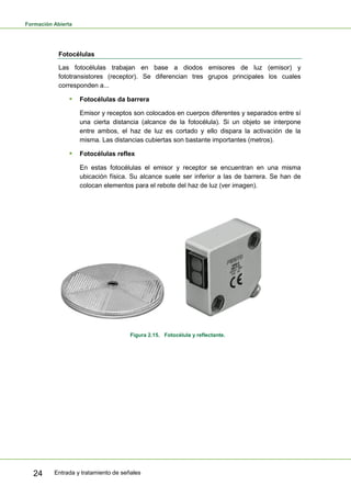 Formación Abierta
Entrada y tratamiento de señales24
Fotocélulas
Las fotocélulas trabajan en base a diodos emisores de luz (emisor) y
fototransistores (receptor). Se diferencian tres grupos principales los cuales
corresponden a...
 Fotocélulas da barrera
Emisor y receptos son colocados en cuerpos diferentes y separados entre sí
una cierta distancia (alcance de la fotocélula). Si un objeto se interpone
entre ambos, el haz de luz es cortado y ello dispara la activación de la
misma. Las distancias cubiertas son bastante importantes (metros).
 Fotocélulas reflex
En estas fotocélulas el emisor y receptor se encuentran en una misma
ubicación física. Su alcance suele ser inferior a las de barrera. Se han de
colocan elementos para el rebote del haz de luz (ver imagen).
Figura 2.15. Fotocélula y reflectante.
 