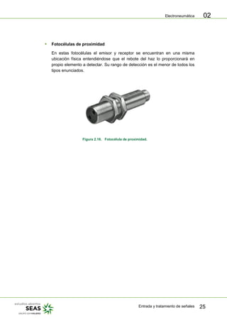 Electroneumática
Entrada y tratamiento de señales 25
02
 Fotocélulas de proximidad
En estas fotocélulas el emisor y receptor se encuentran en una misma
ubicación física entendiéndose que el rebote del haz lo proporcionará en
propio elemento a detectar. Su rango de detección es el menor de todos los
tipos enunciados.
Figura 2.16. Fotocélula de proximidad.
 