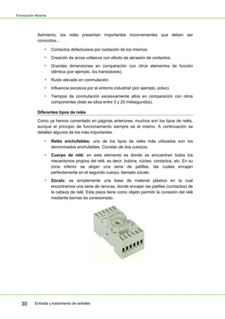 Formación Abierta
Entrada y tratamiento de señales30
Asimismo, los relés presentan importantes inconvenientes que deben ser
conocidos...
 Contactos defectuosos por oxidación de los mismos.
 Creación de arcos voltaicos con efecto de abrasión de contactos.
 Grandes dimensiones en comparación con otros elementos de función
idéntica (por ejemplo, los transistores).
 Ruido elevado en conmutación.
 Influencia excesiva por el entorno industrial (por ejemplo, polvo).
 Tiempos de conmutación excesivamente altos en comparación con otros
componentes (éste se sitúa entre 3 y 20 milisegundos).
Diferentes tipos de relés
Como ya hemos comentado en páginas anteriores, muchos son los tipos de relés,
aunque el principio de funcionamiento siempre es el mismo. A continuación se
detallan algunos de los más importantes.
 Relés enchufables: uno de los tipos de relés más utilizados son los
denominados enchufables. Constan de dos cuerpos:
 Cuerpo de relé: en este elemento es donde se encuentran todos los
mecanismos propios del relé, es decir, bobina, núcleo, contactos, etc. En su
zona inferior se alojan una serie de patillas, las cuales encajan
perfectamente en el segundo cuerpo, llamado zócalo.
 Zócalo: es simplemente una base de material plástico en la cual
encontramos una serie de ranuras, donde encajan las patillas (contactos) de
la cabeza de relé. Esta pieza tiene como objeto permitir la conexión del relé
mediante bornas de conexionado.
 