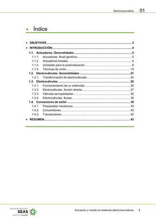 Electroneumática
Actuación y mando en sistemas electroneumáticos 1
01
Índice
OBJETIVOS........................................................................................................ 3
INTRODUCCIÓN................................................................................................. 4
1.1. Actuadores. Generalidades ...................................................................... 5
1.1.1. Actuadores. Nivel genérico .................................................................. 5
1.1.2. Actuadores lineales ............................................................................. 6
1.1.3. Unidades para la automatización......................................................... 8
1.1.4. Técnicas de unión.............................................................................. 19
1.2. Electroválvulas. Generalidades.............................................................. 21
1.2.1. Transformación de electroválvulas..................................................... 24
1.3. Electroválvulas ........................................................................................ 26
1.3.1. Funcionamiento de un solenoide ....................................................... 26
1.3.2. Electroválvulas. Acción directa .......................................................... 27
1.3.3. Válvulas servopilotadas ..................................................................... 30
1.3.4. Electroválvulas. Buses....................................................................... 36
1.4. Conversores de señal ............................................................................. 39
1.4.1. Presostatos mecánicos...................................................................... 39
1.4.2. Convertidores .................................................................................... 42
1.4.3. Transductores.................................................................................... 42
RESUMEN......................................................................................................... 43
 