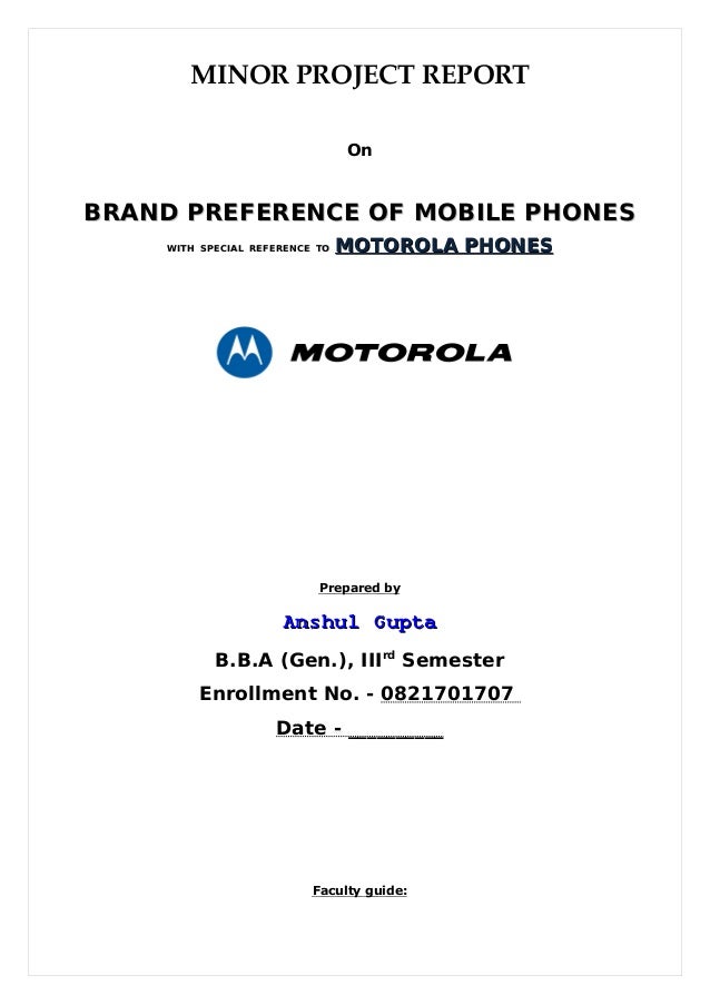 MINOR PROJECT REPORT
On
BRAND PREFERENCE OF
BRAND PREFERENCE OF MOBILE
MOBILE PHONES
PHONES
WITH
WITH SPECIAL
SPECIAL REFERENCE
REFERENCE TO
TO MOTOROLA PHONES
MOTOROLA PHONES
Prepared by
Anshul Gupta
Anshul Gupta
B.B.A (Gen.), IIIrd
Semester
Enrollment No. - 0821701707
Date - __________
Faculty guide:
 
