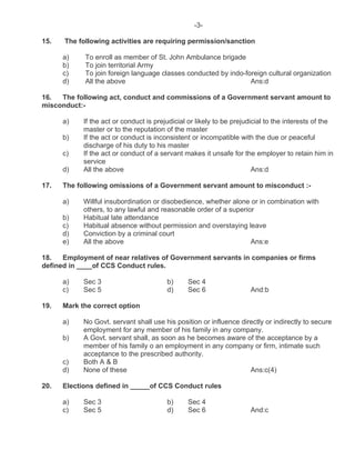 -3-
15. The following activities are requiring permission/sanction
a) To enroll as member of St. John Ambulance brigade
b) To join territorial Army
c) To join foreign language classes conducted by indo-foreign cultural organization
d) All the above Ans:d
16. The following act, conduct and commissions of a Government servant amount to
misconduct:-
a) If the act or conduct is prejudicial or likely to be prejudicial to the interests of the
master or to the reputation of the master
b) If the act or conduct is inconsistent or incompatible with the due or peaceful
discharge of his duty to his master
c) If the act or conduct of a servant makes it unsafe for the employer to retain him in
service
d) All the above Ans:d
17. The following omissions of a Government servant amount to misconduct :-
a) Willful insubordination or disobedience, whether alone or in combination with
others, to any lawful and reasonable order of a superior
b) Habitual late attendance
c) Habitual absence without permission and overstaying leave
d) Conviction by a criminal court
e) All the above Ans:e
18. Employment of near relatives of Government servants in companies or firms
defined in ____of CCS Conduct rules.
a) Sec 3 b) Sec 4
c) Sec 5 d) Sec 6 And:b
19. Mark the correct option
a) No Govt. servant shall use his position or influence directly or indirectly to secure
employment for any member of his family in any company.
b) A Govt. servant shall, as soon as he becomes aware of the acceptance by a
member of his family o an employment in any company or firm, intimate such
acceptance to the prescribed authority.
c) Both A & B
d) None of these Ans:c(4)
20. Elections defined in _____of CCS Conduct rules
a) Sec 3 b) Sec 4
c) Sec 5 d) Sec 6 And:c
 