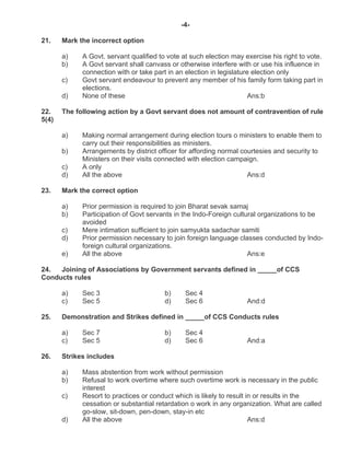 -4-
21. Mark the incorrect option
a) A Govt. servant qualified to vote at such election may exercise his right to vote.
b) A Govt servant shall canvass or otherwise interfere with or use his influence in
connection with or take part in an election in legislature election only
c) Govt servant endeavour to prevent any member of his family form taking part in
elections.
d) None of these Ans:b
22. The following action by a Govt servant does not amount of contravention of rule
5(4)
a) Making normal arrangement during election tours o ministers to enable them to
carry out their responsibilities as ministers.
b) Arrangements by district officer for affording normal courtesies and security to
Ministers on their visits connected with election campaign.
c) A only
d) All the above Ans:d
23. Mark the correct option
a) Prior permission is required to join Bharat sevak samaj
b) Participation of Govt servants in the Indo-Foreign cultural organizations to be
avoided
c) Mere intimation sufficient to join samyukta sadachar samiti
d) Prior permission necessary to join foreign language classes conducted by Indo-
foreign cultural organizations.
e) All the above Ans:e
24. Joining of Associations by Government servants defined in _____of CCS
Conducts rules
a) Sec 3 b) Sec 4
c) Sec 5 d) Sec 6 And:d
25. Demonstration and Strikes defined in _____of CCS Conducts rules
a) Sec 7 b) Sec 4
c) Sec 5 d) Sec 6 And:a
26. Strikes includes
a) Mass abstention from work without permission
b) Refusal to work overtime where such overtime work is necessary in the public
interest
c) Resort to practices or conduct which is likely to result in or results in the
cessation or substantial retardation o work in any organization. What are called
go-slow, sit-down, pen-down, stay-in etc
d) All the above Ans:d
 