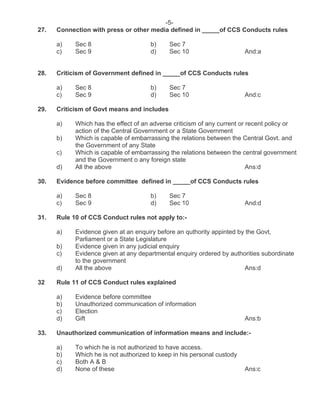 -5-
27. Connection with press or other media defined in _____of CCS Conducts rules
a) Sec 8 b) Sec 7
c) Sec 9 d) Sec 10 And:a
28. Criticism of Government defined in _____of CCS Conducts rules
a) Sec 8 b) Sec 7
c) Sec 9 d) Sec 10 And:c
29. Criticism of Govt means and includes
a) Which has the effect of an adverse criticism of any current or recent policy or
action of the Central Government or a State Government
b) Which is capable of embarrassing the relations between the Central Govt. and
the Government of any State
c) Which is capable of embarrassing the relations between the central government
and the Government o any foreign state
d) All the above Ans:d
30. Evidence before committee defined in _____of CCS Conducts rules
a) Sec 8 b) Sec 7
c) Sec 9 d) Sec 10 And:d
31. Rule 10 of CCS Conduct rules not apply to:-
a) Evidence given at an enquiry before an quthority appinted by the Govt,
Parliament or a State Legislature
b) Evidence given in any judicial enquiry
c) Evidence given at any departmental enquiry ordered by authorities subordinate
to the government
d) All the above Ans:d
32 Rule 11 of CCS Conduct rules explained
a) Evidence before committee
b) Unauthorized communication of information
c) Election
d) Gift Ans:b
33. Unauthorized communication of information means and include:-
a) To which he is not authorized to have access.
b) Which he is not authorized to keep in his personal custody
c) Both A & B
d) None of these Ans:c
 