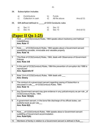 -6-
34. Subscription includes
a) Contributions b) Funds
c) Collection in cash d) All the above Ans:d(12)
35. Gift defined defined in _____of CCS Conducts rules
a) Sec 11 b) Sec 12
c) Sec 10 d) Sec 13 And:d(13)
(Paper II Qn 1-25)
1 Rule ___of CCS(Conduct) Rules, 1964 speaks about insolvency and habitual
indebtedness:
Ans: Rule 17
2 Rule____ of CCS(Conduct) Rules, 1964 speaks about a Government servant
possessing movable, immovable and valuable property
Ans: Rule 18
3 This Rule of CCS(Conduct) Rules, 1964, deals with Observance of Government
Policies
Ans: Rule 3-B
4 In this part of CCS(Conduct) Rules, 1964 the prevention of corruption Act 1988 is
reproduced:
Ans: Appendix-IV
5 Rule 13-A of CCS(Conduct) Rules, 1964 deals with ___
Ans: Dowry
6 The conduct of a government servant regarding raising of Subscrition is
discussed in rule___ of CCS(Conduct) Rules, 1964:
Ans: Rule 12
7 Any Government servant may give evidence in any judicial enquiry as per rule _of
CCS(Conduct) Rules, 1964,
Ans: Rule 10(3)(b)
8 A government servant, in the bona fide discharge of his official duties, can
publisha book as per rule___
Ans: Rule 8(2)
9 Rule___of CCS(Conduct) Rules, 1964 speaks about a Government servant
subletting of Government accommodation
Ans: Rule15(A)
10 Members of family in relation to a Government servant is defined in Rule___
 