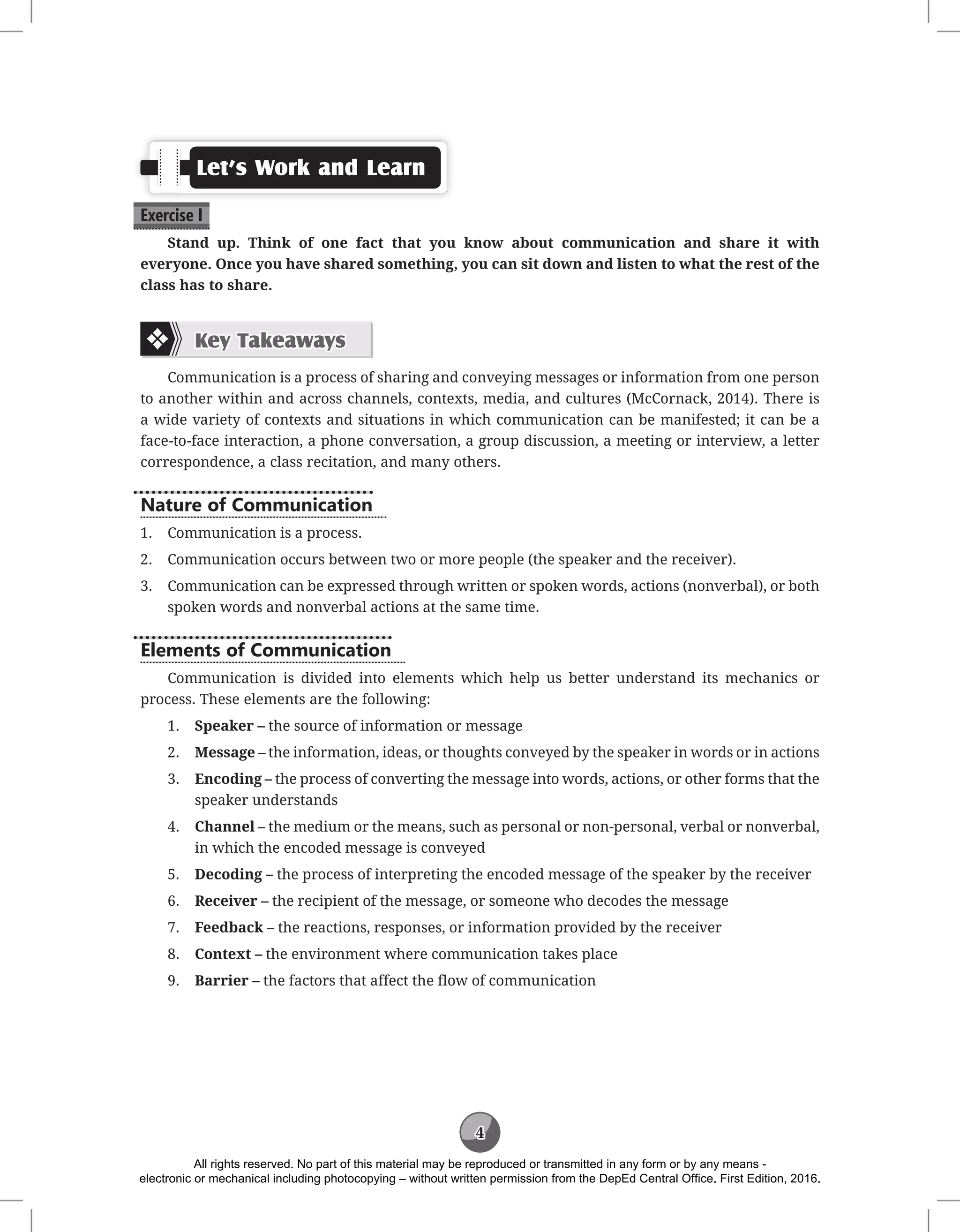 4
Let’s Work and Learn
Exercise I
Stand up. Think of one fact that you know about communication and share it with
everyone. Once you have shared something, you can sit down and listen to what the rest of the
class has to share.
Key Takeaways
Communication is a process of sharing and conveying messages or information from one person
to another within and across channels, contexts, media, and cultures (McCornack, 2014). There is
a wide variety of contexts and situations in which communication can be manifested; it can be a
face-to-face interaction, a phone conversation, a group discussion, a meeting or interview, a letter
correspondence, a class recitation, and many others.
Nature of Communication
1. Communication is a process.
2. Communication occurs between two or more people (the speaker and the receiver).
3. Communication can be expressed through written or spoken words, actions (nonverbal), or both
spoken words and nonverbal actions at the same time.
Elements of Communication
Communication is divided into elements which help us better understand its mechanics or
process. These elements are the following:
1. Speaker – the source of information or message
2. Message – the information, ideas, or thoughts conveyed by the speaker in words or in actions
3. Encoding – the process of converting the message into words, actions, or other forms that the
speaker understands
4. Channel – the medium or the means, such as personal or non-personal, verbal or nonverbal,
in which the encoded message is conveyed
5. Decoding – the process of interpreting the encoded message of the speaker by the receiver
6. Receiver – the recipient of the message, or someone who decodes the message
7. Feedback – the reactions, responses, or information provided by the receiver
8. Context – the environment where communication takes place
9. Barrier – the factors that affect the flow of communication
All rights reserved. No part of this material may be reproduced or transmitted in any form or by any means -
electronic or mechanical including photocopying – without written permission from the DepEd Central Office. First Edition, 2016.
 