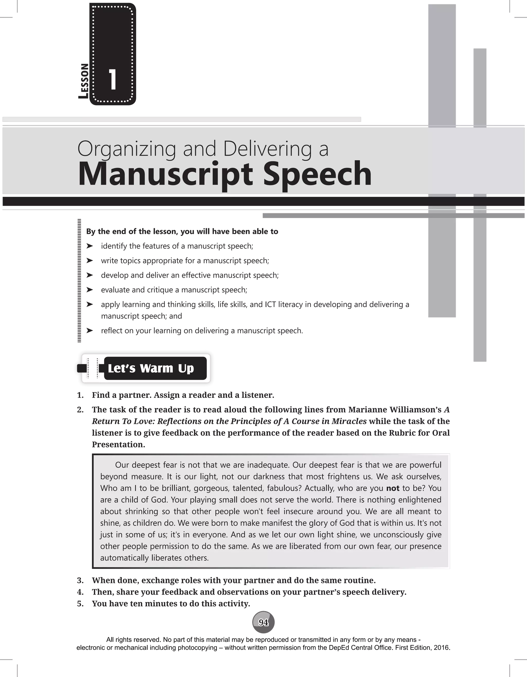 94
L
esson
Organizing and Delivering a
Manuscript Speech
1
Let’s Warm Up
1. Find a partner. Assign a reader and a listener.
2. The task of the reader is to read aloud the following lines from Marianne Williamson’s A
Return To Love: Reflections on the Principles of A Course in Miracles while the task of the
listener is to give feedback on the performance of the reader based on the Rubric for Oral
Presentation.
Our deepest fear is not that we are inadequate. Our deepest fear is that we are powerful
beyond measure. It is our light, not our darkness that most frightens us. We ask ourselves,
Who am I to be brilliant, gorgeous, talented, fabulous? Actually, who are you not to be? You
are a child of God. Your playing small does not serve the world. There is nothing enlightened
about shrinking so that other people won't feel insecure around you. We are all meant to
shine, as children do. We were born to make manifest the glory of God that is within us. It's not
just in some of us; it's in everyone. And as we let our own light shine, we unconsciously give
other people permission to do the same. As we are liberated from our own fear, our presence
automatically liberates others.
3. When done, exchange roles with your partner and do the same routine.
4. Then, share your feedback and observations on your partner’s speech delivery.
5. You have ten minutes to do this activity.
By the end of the lesson, you will have been able to
⌂
⌂ identify the features of a manuscript speech;
⌂
⌂ write topics appropriate for a manuscript speech;
⌂
⌂ develop and deliver an effective manuscript speech;
⌂
⌂ evaluate and critique a manuscript speech;
⌂
⌂ apply learning and thinking skills, life skills, and ICT literacy in developing and delivering a
manuscript speech; and
⌂
⌂ reflect on your learning on delivering a manuscript speech.
All rights reserved. No part of this material may be reproduced or transmitted in any form or by any means -
electronic or mechanical including photocopying – without written permission from the DepEd Central Office. First Edition, 2016.
 