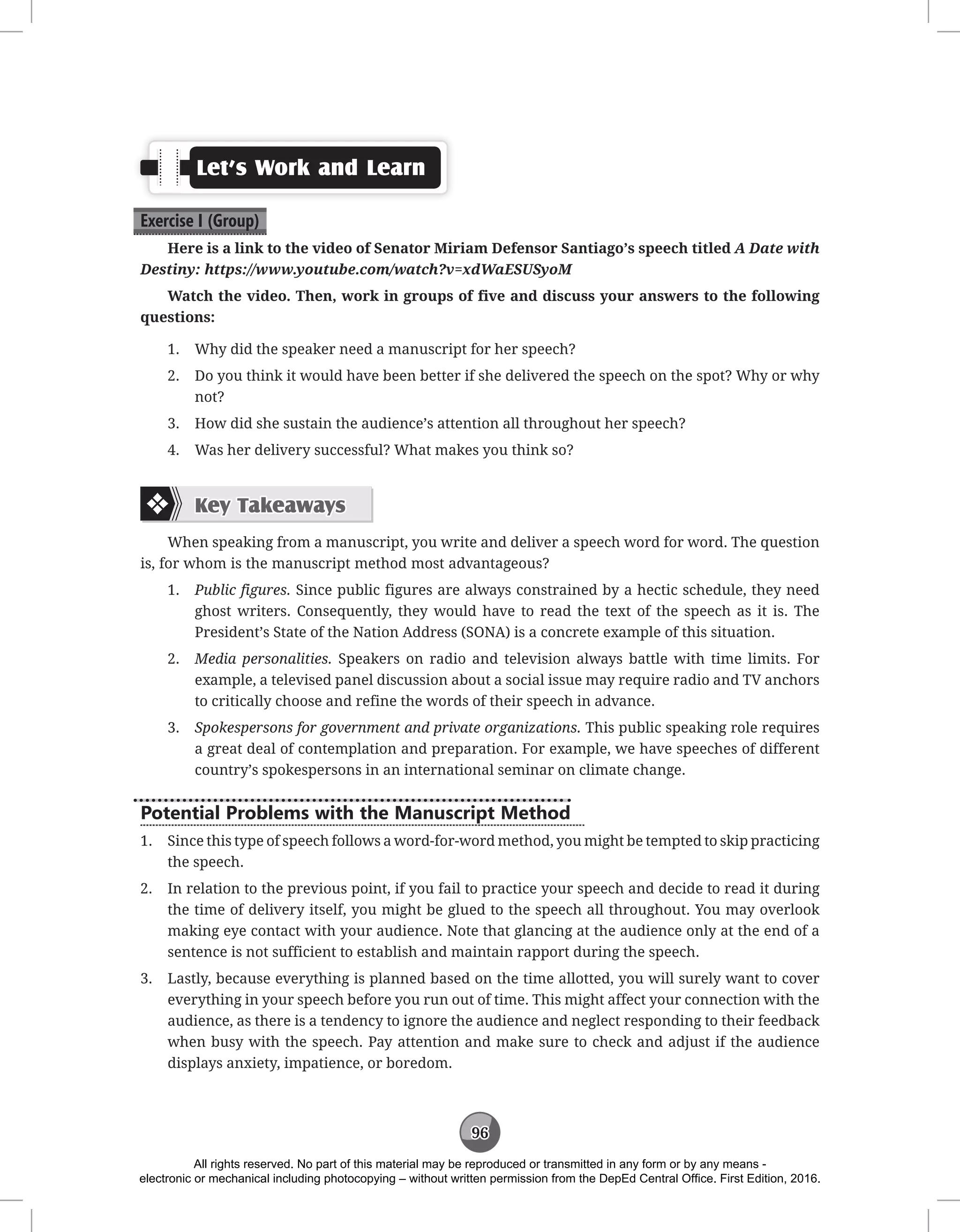 96
Let’s Work and Learn
Exercise I (Group)
Here is a link to the video of Senator Miriam Defensor Santiago’s speech titled A Date with
Destiny: https://www.youtube.com/watch?v=xdWaESUSyoM
Watch the video. Then, work in groups of five and discuss your answers to the following
questions:
1. Why did the speaker need a manuscript for her speech?
2. Do you think it would have been better if she delivered the speech on the spot? Why or why
not?
3. How did she sustain the audience’s attention all throughout her speech?
4. Was her delivery successful? What makes you think so?
Key Takeaways
When speaking from a manuscript, you write and deliver a speech word for word. The question
is, for whom is the manuscript method most advantageous?
1. Public figures. Since public figures are always constrained by a hectic schedule, they need
ghost writers. Consequently, they would have to read the text of the speech as it is. The
President’s State of the Nation Address (SONA) is a concrete example of this situation.
2. Media personalities. Speakers on radio and television always battle with time limits. For
example, a televised panel discussion about a social issue may require radio and TV anchors
to critically choose and refine the words of their speech in advance.
3. Spokespersons for government and private organizations. This public speaking role requires
a great deal of contemplation and preparation. For example, we have speeches of different
country’s spokespersons in an international seminar on climate change.
Potential Problems with the Manuscript Method
1. Since this type of speech follows a word-for-word method, you might be tempted to skip practicing
the speech.
2. In relation to the previous point, if you fail to practice your speech and decide to read it during
the time of delivery itself, you might be glued to the speech all throughout. You may overlook
making eye contact with your audience. Note that glancing at the audience only at the end of a
sentence is not sufficient to establish and maintain rapport during the speech.
3. Lastly, because everything is planned based on the time allotted, you will surely want to cover
everything in your speech before you run out of time. This might affect your connection with the
audience, as there is a tendency to ignore the audience and neglect responding to their feedback
when busy with the speech. Pay attention and make sure to check and adjust if the audience
displays anxiety, impatience, or boredom.
All rights reserved. No part of this material may be reproduced or transmitted in any form or by any means -
electronic or mechanical including photocopying – without written permission from the DepEd Central Office. First Edition, 2016.
 