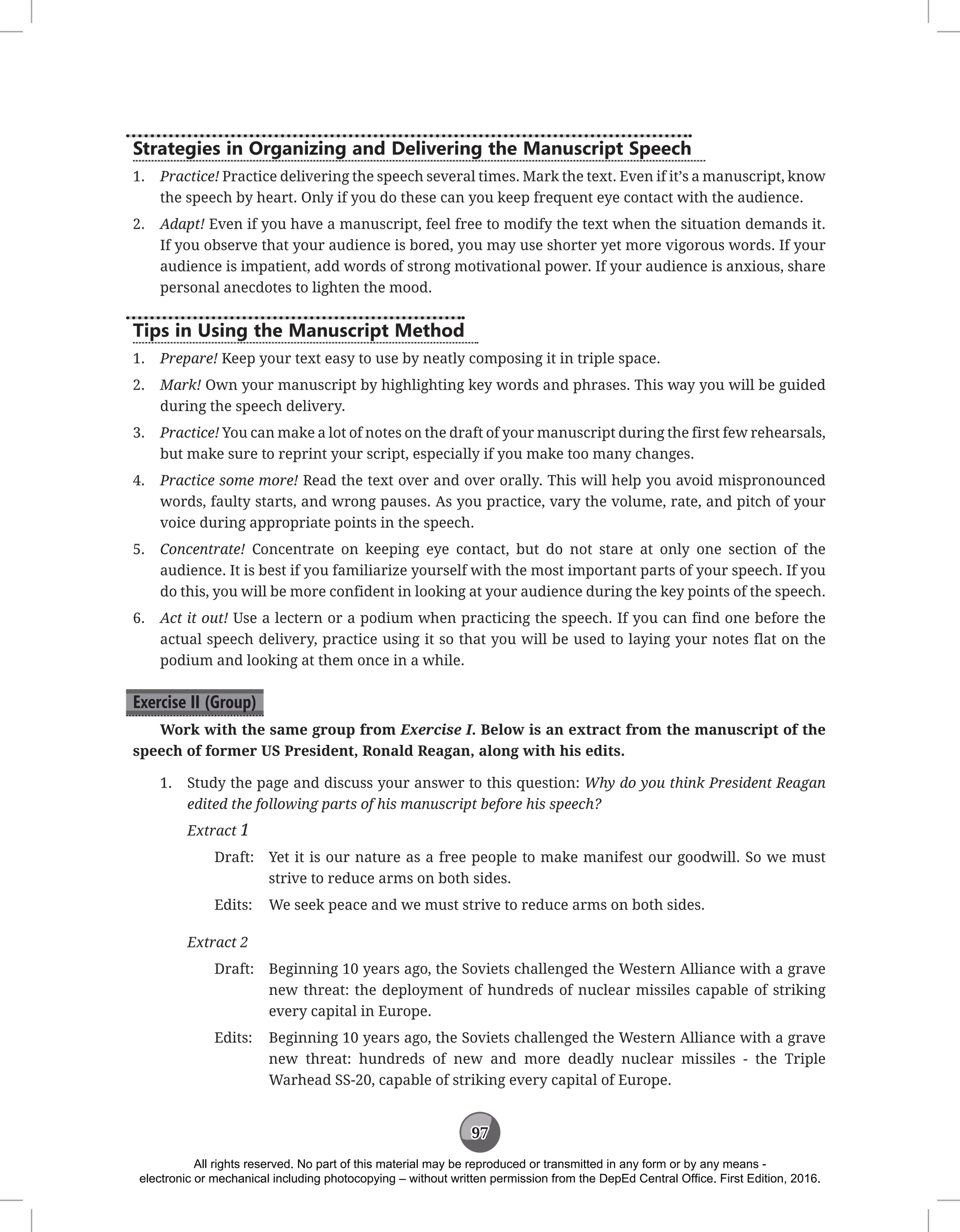 97
Strategies in Organizing and Delivering the Manuscript Speech
1. Practice! Practice delivering the speech several times. Mark the text. Even if it’s a manuscript, know
the speech by heart. Only if you do these can you keep frequent eye contact with the audience.
2. Adapt! Even if you have a manuscript, feel free to modify the text when the situation demands it.
If you observe that your audience is bored, you may use shorter yet more vigorous words. If your
audience is impatient, add words of strong motivational power. If your audience is anxious, share
personal anecdotes to lighten the mood.
Tips in Using the Manuscript Method
1. Prepare! Keep your text easy to use by neatly composing it in triple space.
2. Mark! Own your manuscript by highlighting key words and phrases. This way you will be guided
during the speech delivery.
3. Practice! You can make a lot of notes on the draft of your manuscript during the first few rehearsals,
but make sure to reprint your script, especially if you make too many changes.
4. Practice some more! Read the text over and over orally. This will help you avoid mispronounced
words, faulty starts, and wrong pauses. As you practice, vary the volume, rate, and pitch of your
voice during appropriate points in the speech.
5. Concentrate! Concentrate on keeping eye contact, but do not stare at only one section of the
audience. It is best if you familiarize yourself with the most important parts of your speech. If you
do this, you will be more confident in looking at your audience during the key points of the speech.
6. Act it out! Use a lectern or a podium when practicing the speech. If you can find one before the
actual speech delivery, practice using it so that you will be used to laying your notes flat on the
podium and looking at them once in a while.
Exercise II (Group)
Work with the same group from Exercise I. Below is an extract from the manuscript of the
speech of former US President, Ronald Reagan, along with his edits.
1. Study the page and discuss your answer to this question: Why do you think President Reagan
edited the following parts of his manuscript before his speech?
Extract 1
Draft: Yet it is our nature as a free people to make manifest our goodwill. So we must
strive to reduce arms on both sides.
Edits: We seek peace and we must strive to reduce arms on both sides.
Extract 2
Draft: Beginning 10 years ago, the Soviets challenged the Western Alliance with a grave
new threat: the deployment of hundreds of nuclear missiles capable of striking
every capital in Europe.
Edits: Beginning 10 years ago, the Soviets challenged the Western Alliance with a grave
new threat: hundreds of new and more deadly nuclear missiles - the Triple
Warhead SS-20, capable of striking every capital of Europe.
All rights reserved. No part of this material may be reproduced or transmitted in any form or by any means -
electronic or mechanical including photocopying – without written permission from the DepEd Central Office. First Edition, 2016.
 