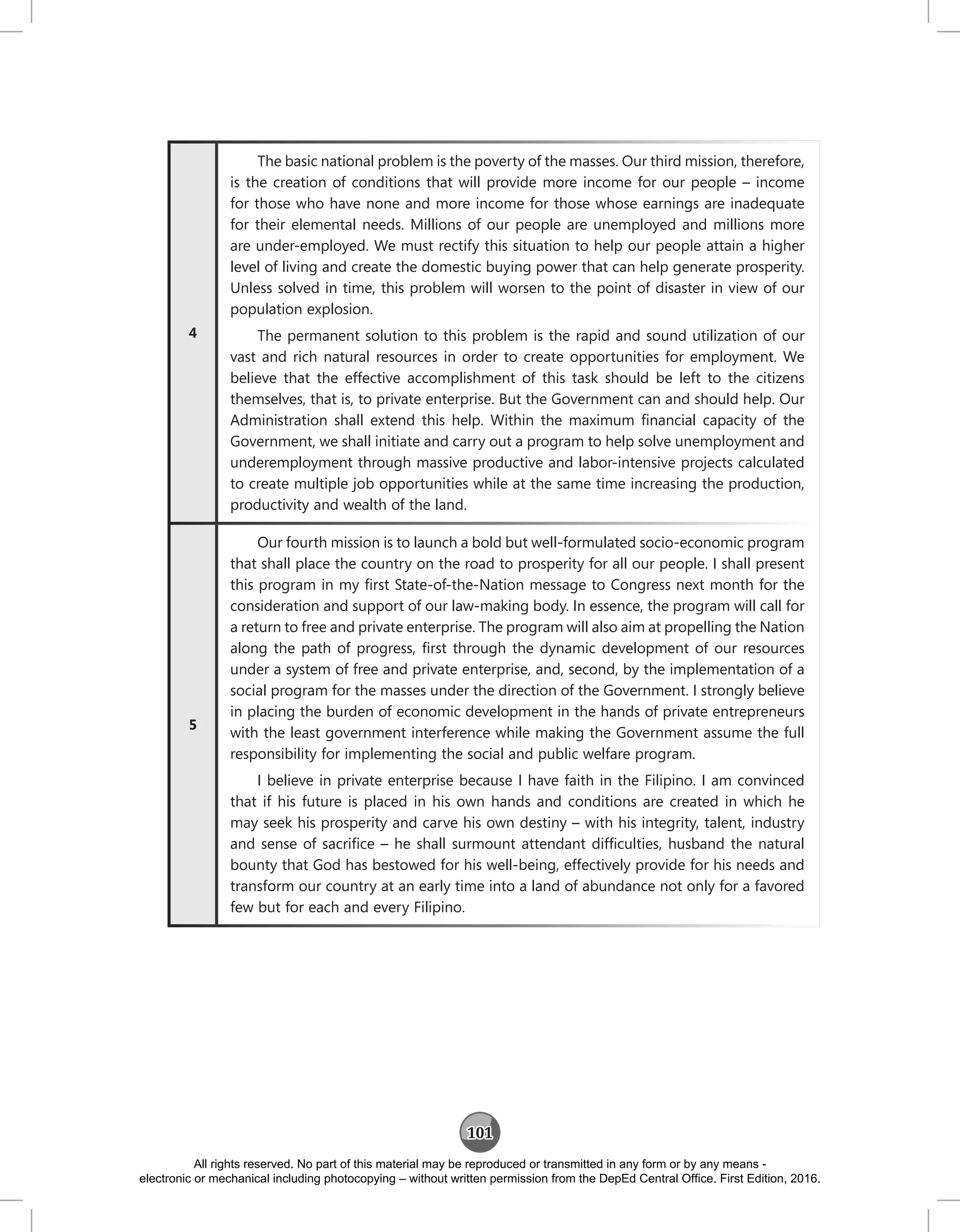 101
4
The basic national problem is the poverty of the masses. Our third mission, therefore,
is the creation of conditions that will provide more income for our people – income
for those who have none and more income for those whose earnings are inadequate
for their elemental needs. Millions of our people are unemployed and millions more
are under-employed. We must rectify this situation to help our people attain a higher
level of living and create the domestic buying power that can help generate prosperity.
Unless solved in time, this problem will worsen to the point of disaster in view of our
population explosion.
The permanent solution to this problem is the rapid and sound utilization of our
vast and rich natural resources in order to create opportunities for employment. We
believe that the effective accomplishment of this task should be left to the citizens
themselves, that is, to private enterprise. But the Government can and should help. Our
Administration shall extend this help. Within the maximum financial capacity of the
Government, we shall initiate and carry out a program to help solve unemployment and
underemployment through massive productive and labor‑intensive projects calculated
to create multiple job opportunities while at the same time increasing the production,
productivity and wealth of the land.
5
Our fourth mission is to launch a bold but well-formulated socio‑economic program
that shall place the country on the road to prosperity for all our people. I shall present
this program in my first State‑of‑the‑Nation message to Congress next month for the
consideration and support of our law‑making body. In essence, the program will call for
a return to free and private enterprise. The program will also aim at propelling the Nation
along the path of progress, first through the dynamic development of our resources
under a system of free and private enterprise, and, second, by the implementation of a
social program for the masses under the direction of the Government. I strongly believe
in placing the burden of economic development in the hands of private entrepreneurs
with the least government interference while making the Government assume the full
responsibility for implementing the social and public welfare program.
I believe in private enterprise because I have faith in the Filipino. I am convinced
that if his future is placed in his own hands and conditions are created in which he
may seek his prosperity and carve his own destiny – with his integrity, talent, industry
and sense of sacrifice – he shall surmount attendant difficulties, husband the natural
bounty that God has bestowed for his well‑being, effectively provide for his needs and
transform our country at an early time into a land of abundance not only for a favored
few but for each and every Filipino.
All rights reserved. No part of this material may be reproduced or transmitted in any form or by any means -
electronic or mechanical including photocopying – without written permission from the DepEd Central Office. First Edition, 2016.
 