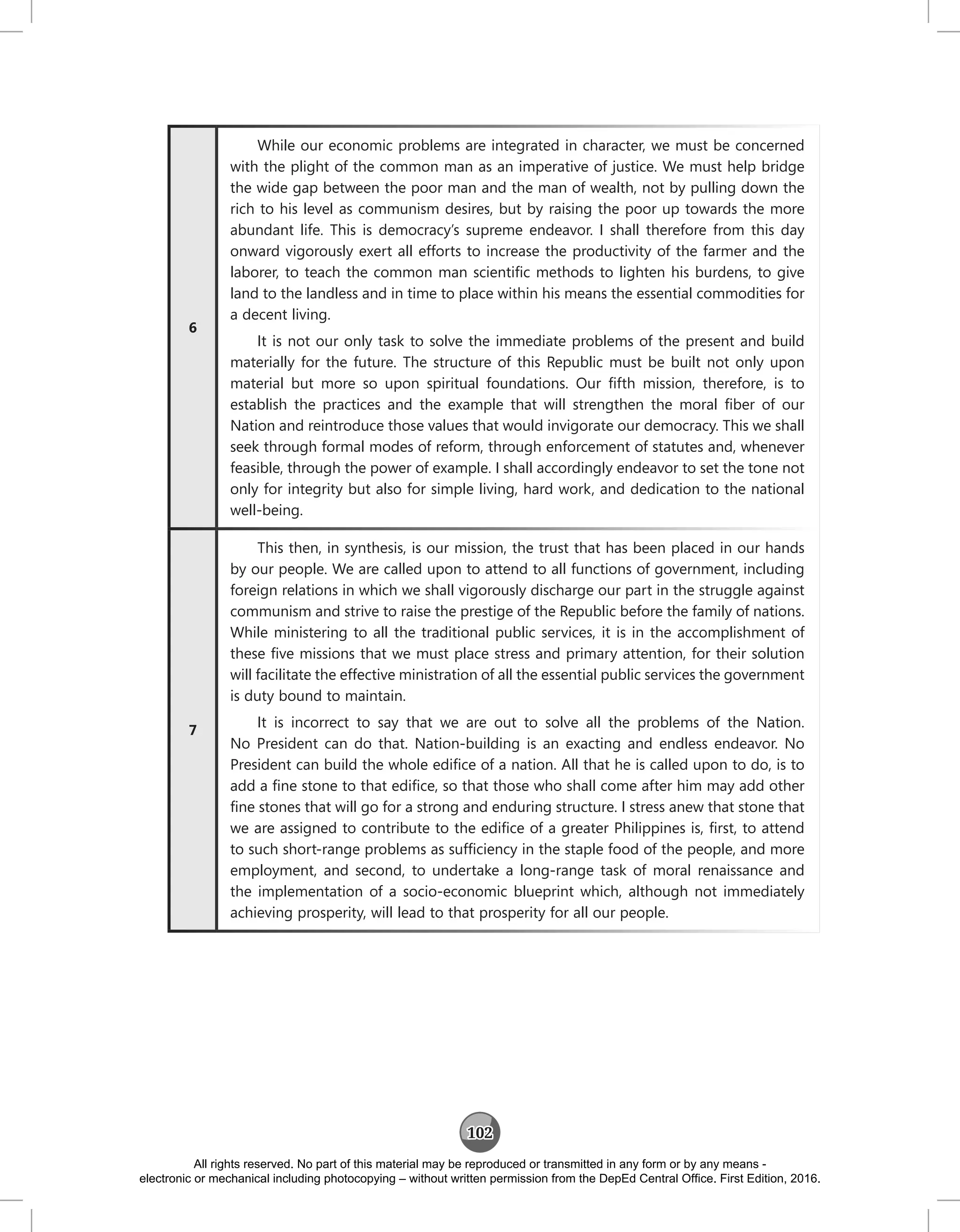 102
6
While our economic problems are integrated in character, we must be concerned
with the plight of the common man as an imperative of justice. We must help bridge
the wide gap between the poor man and the man of wealth, not by pulling down the
rich to his level as communism desires, but by raising the poor up towards the more
abundant life. This is democracy’s supreme endeavor. I shall therefore from this day
onward vigorously exert all efforts to increase the productivity of the farmer and the
laborer, to teach the common man scientific methods to lighten his burdens, to give
land to the landless and in time to place within his means the essential commodities for
a decent living.
It is not our only task to solve the immediate problems of the present and build
materially for the future. The structure of this Republic must be built not only upon
material but more so upon spiritual foundations. Our fifth mission, therefore, is to
establish the practices and the example that will strengthen the moral fiber of our
Nation and reintroduce those values that would invigorate our democracy. This we shall
seek through formal modes of reform, through enforcement of statutes and, whenever
feasible, through the power of example. I shall accordingly endeavor to set the tone not
only for integrity but also for simple living, hard work, and dedication to the national
well‑being.
7
This then, in synthesis, is our mission, the trust that has been placed in our hands
by our people. We are called upon to attend to all functions of government, including
foreign relations in which we shall vigorously discharge our part in the struggle against
communism and strive to raise the prestige of the Republic before the family of nations.
While ministering to all the traditional public services, it is in the accomplishment of
these five missions that we must place stress and primary attention, for their solution
will facilitate the effective ministration of all the essential public services the government
is duty bound to maintain.
It is incorrect to say that we are out to solve all the problems of the Nation.
No President can do that. Nation-building is an exacting and endless endeavor. No
President can build the whole edifice of a nation. All that he is called upon to do, is to
add a fine stone to that edifice, so that those who shall come after him may add other
fine stones that will go for a strong and enduring structure. I stress anew that stone that
we are assigned to contribute to the edifice of a greater Philippines is, first, to attend
to such short‑range problems as sufficiency in the staple food of the people, and more
employment, and second, to undertake a long‑range task of moral renaissance and
the implementation of a socio-economic blueprint which, although not immediately
achieving prosperity, will lead to that prosperity for all our people.
All rights reserved. No part of this material may be reproduced or transmitted in any form or by any means -
electronic or mechanical including photocopying – without written permission from the DepEd Central Office. First Edition, 2016.
 